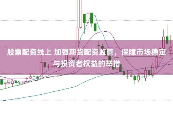 股票配资线上 加强期货配资监管，保障市场稳定与投资者权益的举措