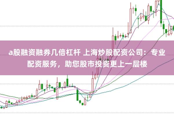 a股融资融券几倍杠杆 上海炒股配资公司：专业配资服务，助您股市投资更上一层楼