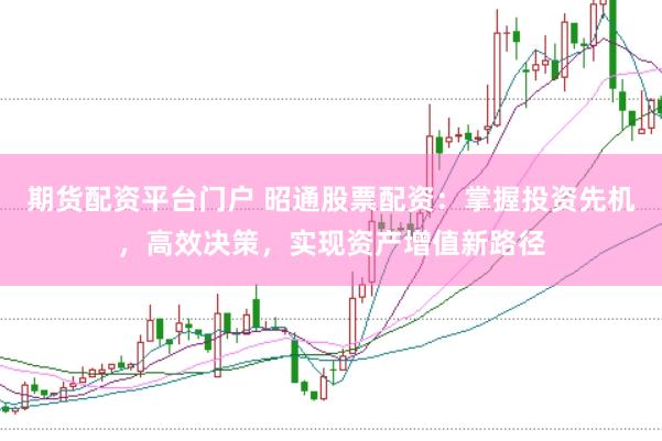 期货配资平台门户 昭通股票配资：掌握投资先机，高效决策，实现资产增值新路径