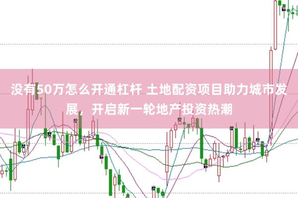 没有50万怎么开通杠杆 土地配资项目助力城市发展，开启新一轮地产投资热潮