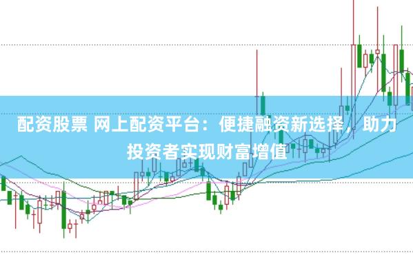 配资股票 网上配资平台：便捷融资新选择，助力投资者实现财富增值