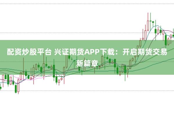 配资炒股平台 兴证期货APP下载：开启期货交易新篇章