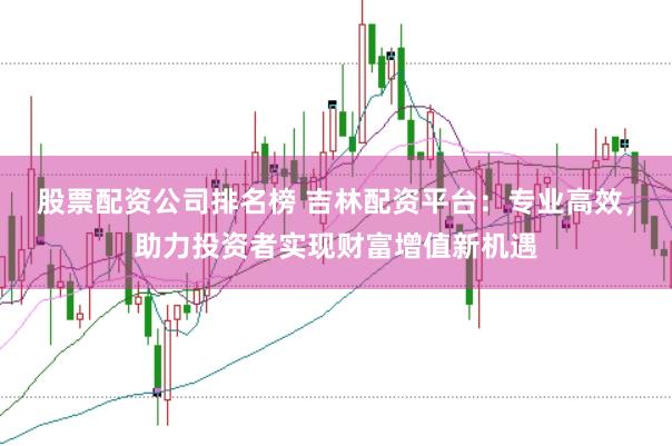 股票配资公司排名榜 吉林配资平台：专业高效，助力投资者实现财富增值新机遇