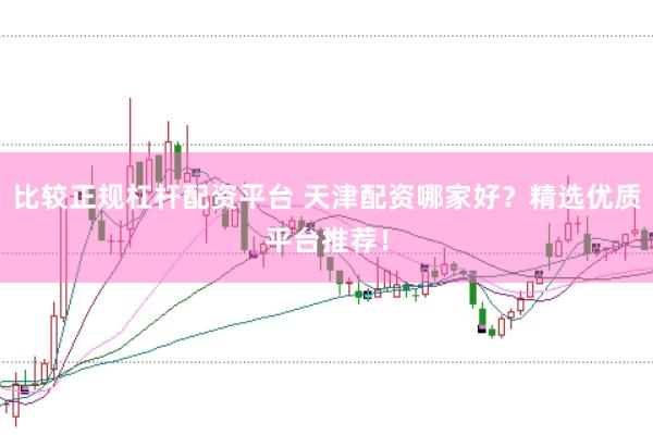比较正规杠杆配资平台 天津配资哪家好？精选优质平台推荐！