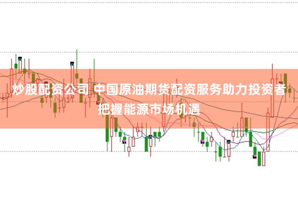 炒股配资公司 中国原油期货配资服务助力投资者把握能源市场机遇