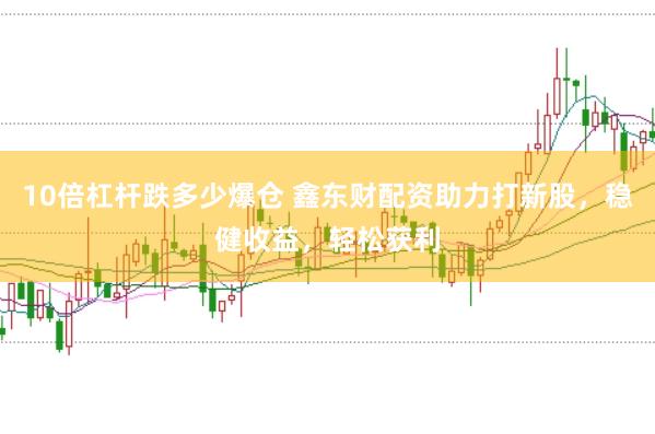 10倍杠杆跌多少爆仓 鑫东财配资助力打新股，稳健收益，轻松获利