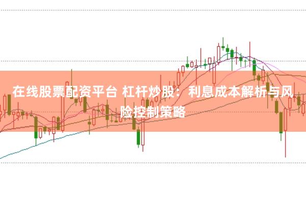 在线股票配资平台 杠杆炒股：利息成本解析与风险控制策略