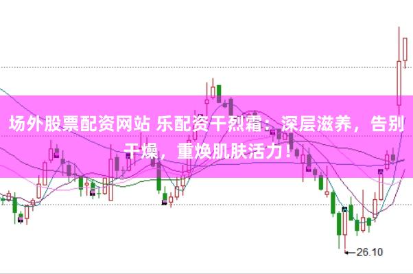 场外股票配资网站 乐配资干烈霜：深层滋养，告别干燥，重焕肌肤活力！
