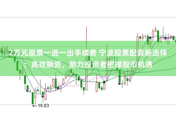 2万元股票一进一出手续费 宁波股票配资新选择：高效融资，助力投资者把握股市机遇