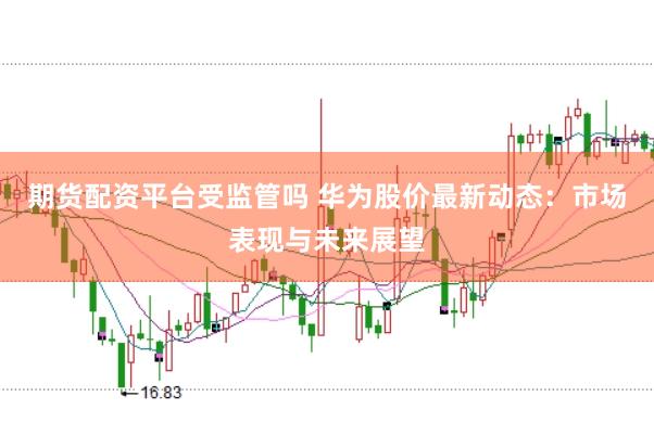 期货配资平台受监管吗 华为股价最新动态：市场表现与未来展望