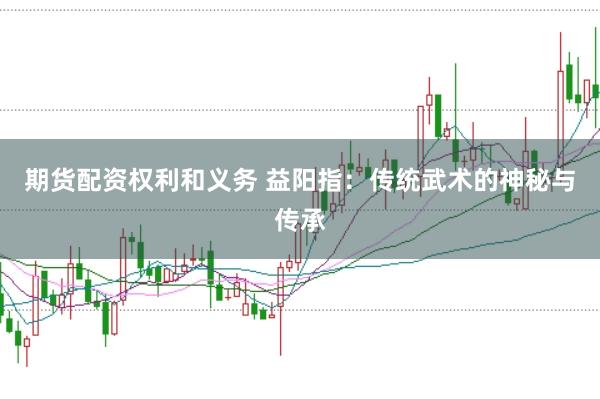 期货配资权利和义务 益阳指：传统武术的神秘与传承
