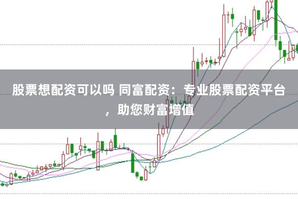 股票想配资可以吗 同富配资：专业股票配资平台，助您财富增值