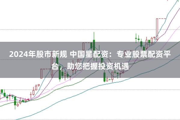 2024年股市新规 中国星配资:专业股票配资平台,助您把握投资机遇