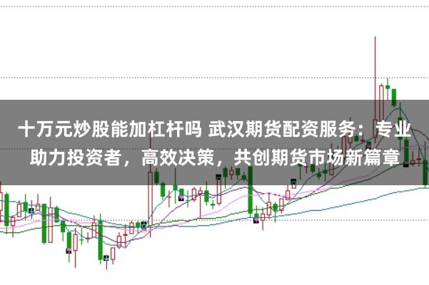 十万元炒股能加杠杆吗 武汉期货配资服务:专业助力投资者,高效决策,共创期货市场新篇章