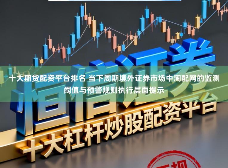 十大期货配资平台排名 当下周期境外证券市场中淘配网的监测阈值与预警规则执行层面提示