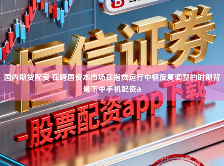 国内期货配资 在跨国资本市场在指数运行中枢反复调整的时期背景下中手机配资a