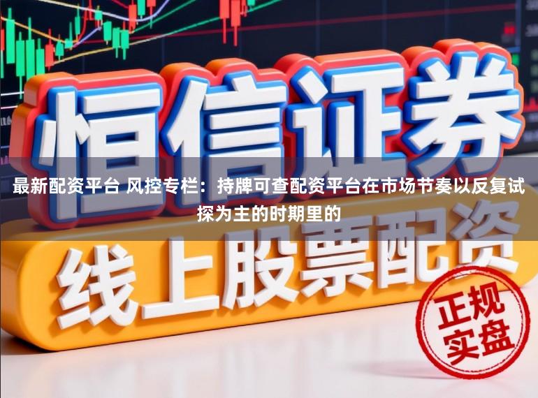 最新配资平台 风控专栏：持牌可查配资平台在市场节奏以反复试探为主的时期里的