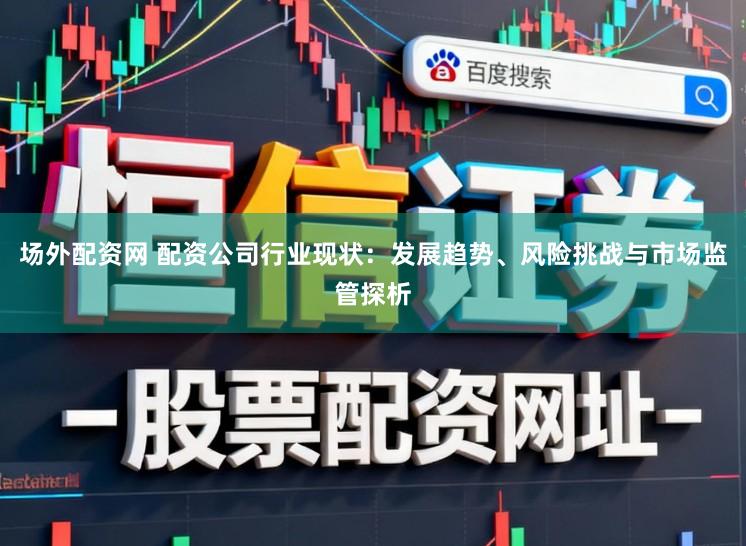 场外配资网 配资公司行业现状:发展趋势、风险挑战与市场监管探析