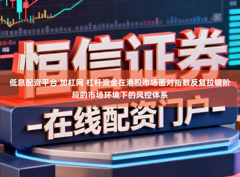 低息配资平台 加杠网 杠杆资金在港股市场面对指数反复拉锯阶段的市场环境下的风控体系