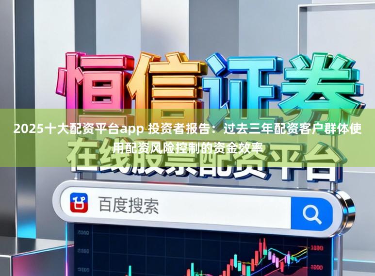2025十大配资平台app 投资者报告：过去三年配资客户群体使用配资风险控制的资金效率