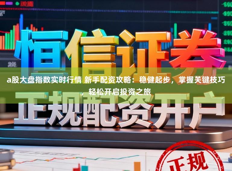 a股大盘指数实时行情 新手配资攻略：稳健起步，掌握关键技巧，轻松开启投资之旅