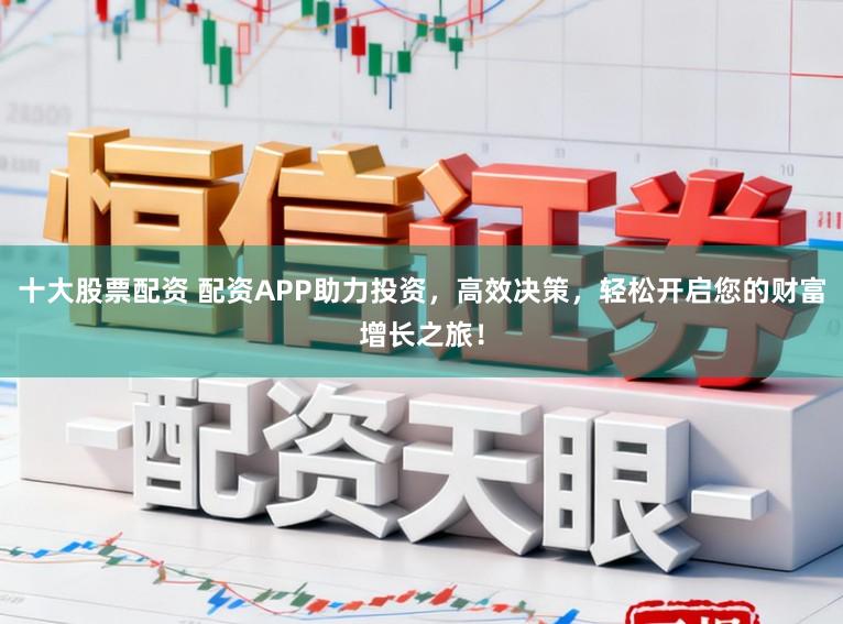 十大股票配资 配资APP助力投资，高效决策，轻松开启您的财富增长之旅！